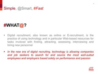 22
#WHAT@?
Simple, @Smart, #Fast
 Digital recruitment, also known as online or E-recruitment, is the
practice of using technology and in particular Web-based resources for
tasks involved with finding, attracting, assessing, interviewing and
hiring new personnel
 In the new era of digital recruiting, technology is allowing companies
and job seekers to search for and source the most well-suited
employees and employers based solely on performance and passion
 