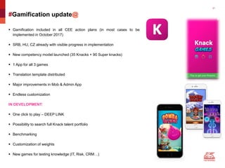 21
#Gamification update@
 Gamification included in all CEE action plans (in most cases to be
implemented in October 2017)
 SRB, HU, CZ already with visible progress in implementation
 New competency model launched (35 Knacks + 90 Super knacks)
 1 App for all 3 games
 Translation template distributed
 Major improvements in Mob & Admin App
 Endless customization
IN DEVELOPMENT:
 One click to play – DEEP LINK
 Possibility to search full Knack talent portfolio
 Benchmarking
 Customization of weights
 New games for testing knowledge (IT, Risk, CRM…)
 