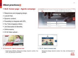 24
#Best practices@
 SLO: Career page – Agents campaign
 Responsive and engaging design,
 Look & Feel,
 Dynamic content,
 Possibility to integrate with ATS,
 You Tube engaging videos,
 Job Description & Benefits,
 Online exams,
 CV & Video upload…
 CZ: Generali CZ – Agents campaign page
Target group definition, Responsive design, Dynamic content, You
Tube, Job Description & Benefits…
 CZ: CP - Agents campaign page
Responsive design, Dynamic content, You Tube, Job Description &
Benefits…
 
