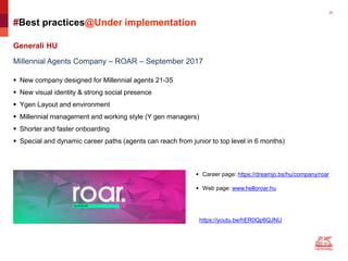 25
#Best practices@Under implementation
Generali HU
Millennial Agents Company – ROAR – September 2017
 New company designed for Millennial agents 21-35
 New visual identity & strong social presence
 Ygen Layout and environment
 Millennial management and working style (Y gen managers)
 Shorter and faster onboarding
 Special and dynamic career paths (agents can reach from junior to top level in 6 months)
 Career page: https://dreamjo.bs/hu/company/roar
 Web page: www.helloroar.hu
https://youtu.be/hER0Qp6QJNU
 