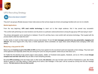30
Now what about LinkedIn?
They don't use groups officially because it does make sense as their primary target are drivers and package handlers who are not on LinkedIn.
Mobile Applications
From the very beginning, UPS used mobile technology to reach out to their target audience. And it has proved very successful.
"The comfort with performing non-voice functions over the phone is a particular cultural phenomenon among the age group UPS was trying to reach”
The primary demographic we’re reaching for is between 18 and 35, and they have a real comfort with cell phone technology. That coupled with the
process itself is what has made this work.”
In other words, to reach out their target audience (young male between 18 and 35) text messages proved to be very personable, engaging and
efficient. And since August 2010, they have a mobile application where candidates can apply direct (www.UPSjobs.mobi) averaging 5,400 visits
weekly.
Measuring: a key point for UPS
Measuring and tracking is part of the DNA of UPS and they have applied it to the recruitment world and especially in their strategy. They track each
of the applicants and especially where they are coming from (and not using the question: where did you hear about us?).
On Twitter the link directing to the careers page is www.upsjobs.../twitter, on Facebook www.upsjobs.../facebook...and so on. With a simple Google
analytics tool and their own ATS, they are able to track everything precisely.
But what UPS is tracking is the last media used. In other words, the stimulus. Let’s say I’ve been a fan of UPS on Facebook for a year. But I finally
decide to apply for a job after seeing a Tweet asking me to send a text message. In that case I will be counted as coming from the text message
source...The last source is the one that counts!
UPS Recruiting Strategy
 
