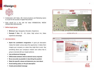 8
#Design@
 Collaboration with Sales, HR, Communications and Marketing teams
is crucial for the success of Digital Recruitment
 Work should be in line with the latest WEB&SOCIAL MEDIA
OPERATING PROCEDURE
 Define target group:
 Minimum: Age, Geography, Education, Experience
 Example Y Gen: 23 - 40, Urban, High school min, Sales
experience advantage
 Job description:
 Spark the candidate’s imagination: A good job description
makes the reader curious about the opportunity; it makes them
imagine your company is a place they might like to work. Say
something about your company’s mission and culture that is
going to resonate with your target audience.
 Use professional language
 Differentiate between what is desired versus required
 Be as accurate as possible in describing the position
 State the specific values and behaviors you care about
 Avoid stating salary on the job description
 Create personalized message
 