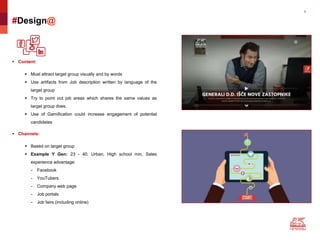 9
#Design@
 Content:
 Must attract target group visually and by words
 Use artifacts from Job description written by language of the
target group
 Try to point out job areas which shares the same values as
target group does.
 Use of Gamification could increase engagement of potential
candidates
 Channels:
 Based on target group
 Example Y Gen: 23 - 40, Urban, High school min, Sales
experience advantage:
- Facebook
- YouTubers
- Company web page
- Job portals
- Job fairs (including online)
 