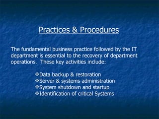 Practices & Procedures

The fundamental business practice followed by the IT
department is essential to the recovery of department
operations. These key activities include:

         Data backup & restoration
         Server & systems administration
         System shutdown and startup
         Identification of critical Systems
 
