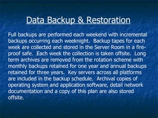 Data Backup & Restoration
Full backups are performed each weekend with incremental
backups occurring each weeknight. Backup tapes for each
week are collected and stored in the Server Room in a fire-
proof safe. Each week the collection is taken offsite. Long
term archives are removed from the rotation scheme with
monthly backups retained for one year and annual backups
retained for three years. Key servers across all platforms
are included in the backup schedule. Archival copies of
operating system and application software, detail network
documentation and a copy of this plan are also stored
offsite.
 
