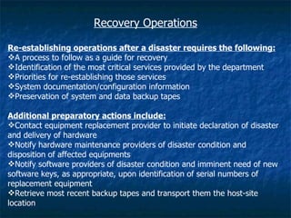 Recovery Operations

Re-establishing operations after a disaster requires the following:
A process to follow as a guide for recovery
Identification of the most critical services provided by the department
Priorities for re-establishing those services
System documentation/configuration information
Preservation of system and data backup tapes

Additional preparatory actions include:
Contact equipment replacement provider to initiate declaration of disaster
and delivery of hardware
Notify hardware maintenance providers of disaster condition and
disposition of affected equipments
Notify software providers of disaster condition and imminent need of new
software keys, as appropriate, upon identification of serial numbers of
replacement equipment
Retrieve most recent backup tapes and transport them the host-site
location
 