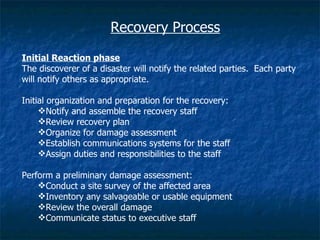 Recovery Process

Initial Reaction phase
The discoverer of a disaster will notify the related parties. Each party
will notify others as appropriate.

Initial organization and preparation for the recovery:
     Notify and assemble the recovery staff
     Review recovery plan
     Organize for damage assessment
     Establish communications systems for the staff
     Assign duties and responsibilities to the staff

Perform a preliminary damage assessment:
    Conduct a site survey of the affected area
    Inventory any salvageable or usable equipment
    Review the overall damage
    Communicate status to executive staff
 