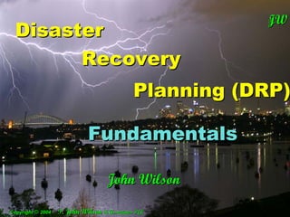 JW
                                                         T
                                                           JW
  Disaster
                                                           T




        Recovery
                                              Planning (DRP)

                        Fundamentals
                       Fundamentals

                                    John WilsonWilson
                                          John
Copyright © 2004   T. John Wilson & Associates P/L
Copyright © 2004   T. John Wilson & Associates P/L
 