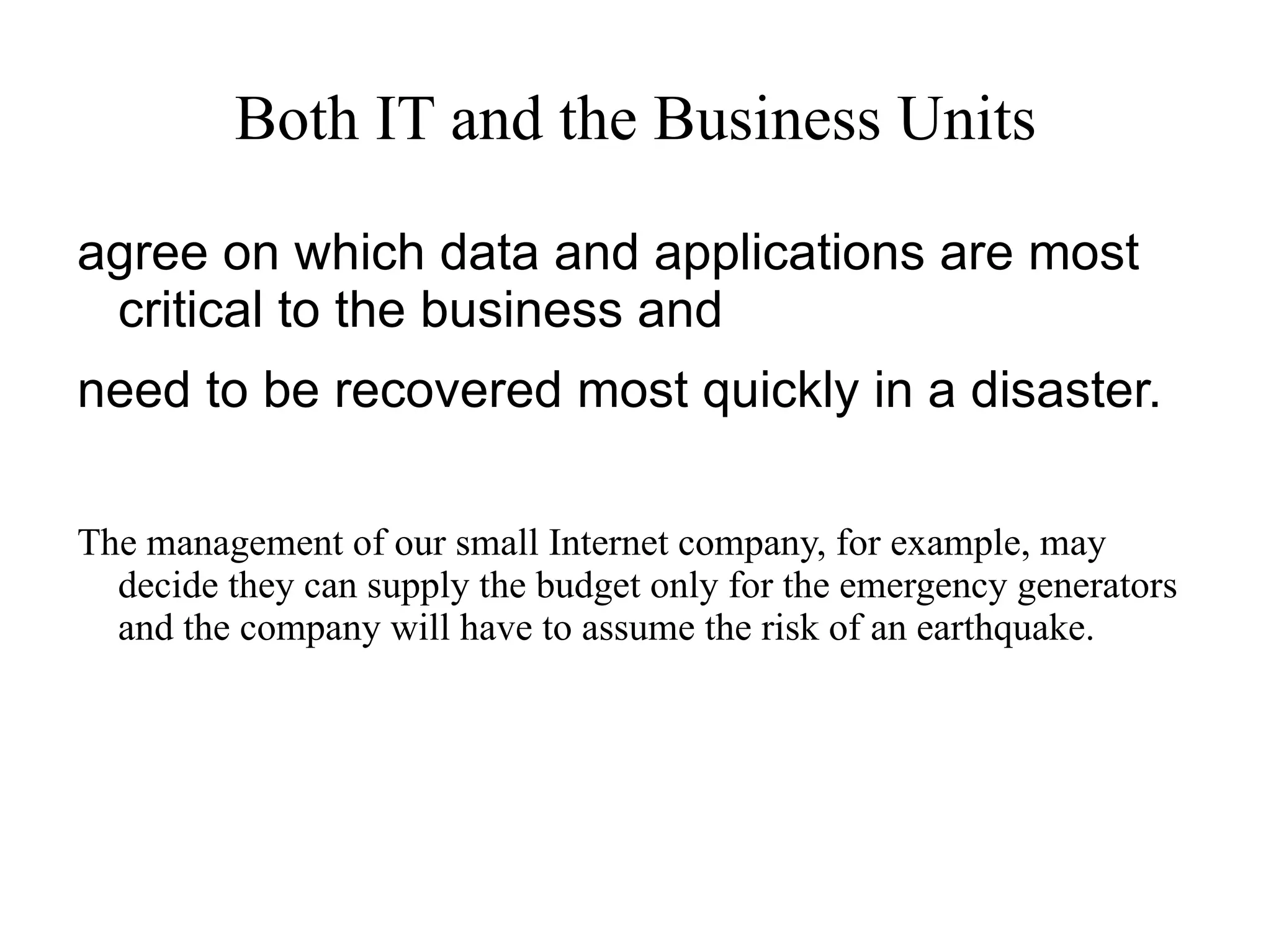 A good place to begin  Present the cost of downtime to the business.  How long can your business afford to be without   its computer systems, should one of your threats occur?  Ultimately, the  business operations unit  decides  which threats the business can tolerate.  According to Emerson, when developing a DRP,  IT departments are &quot;shooting in the dark without those  business indications. &quot;  
