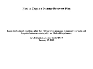 How to Create a Disaster Recovery Plan Learn the basics of creating a plan that will have you prepared to recover your data and keep the business running after an IT-disabling disaster. by Glen Kunene, Senior Editor DevX January 15, 2002 
