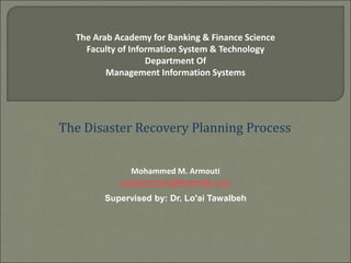 The Arab Academy for Banking & Finance Science
Faculty of Information System & Technology
Department Of
Management Information Systems
The Disaster Recovery Planning Process
Mohammed M. Armouti
moharmouti@hotmail.com
Supervised by: Dr. Lo'ai Tawalbeh
 