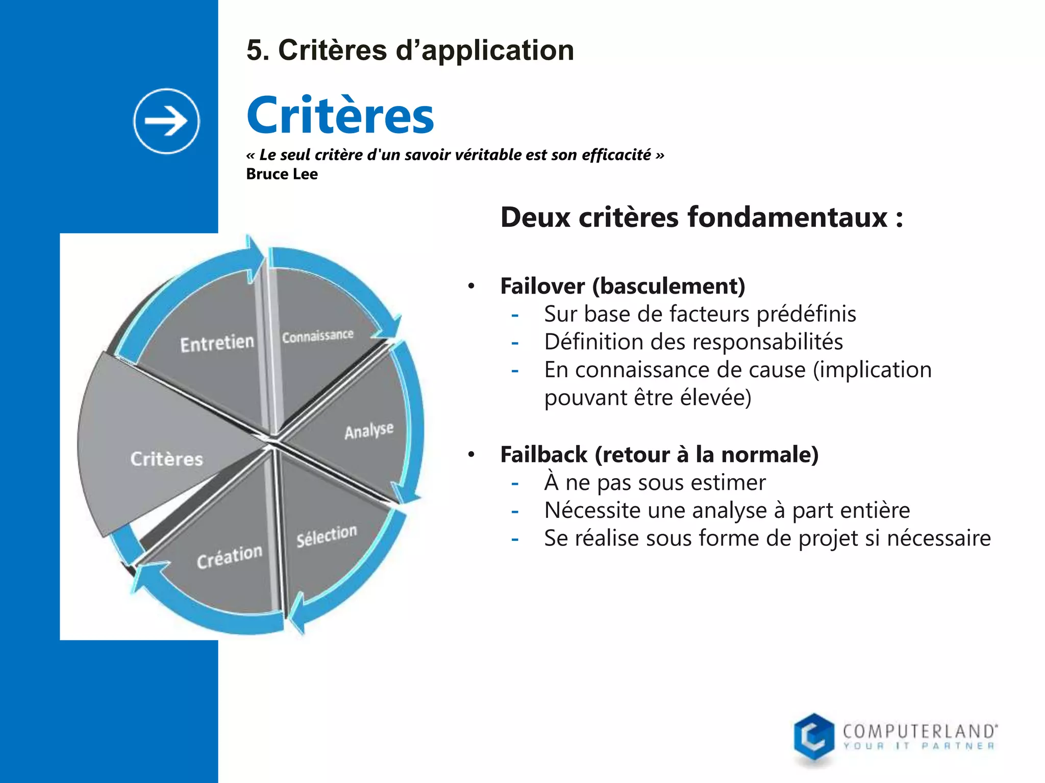 5. Critères d’application

Critères

« Le seul critère d'un savoir véritable est son efficacité »
Bruce Lee

Deux critères fondamentaux :
•

Failover (basculement)
- Sur base de facteurs prédéfinis
- Définition des responsabilités
- En connaissance de cause (implication
pouvant être élevée)

•

Failback (retour à la normale)
- À ne pas sous estimer
- Nécessite une analyse à part entière
- Se réalise sous forme de projet si nécessaire

 