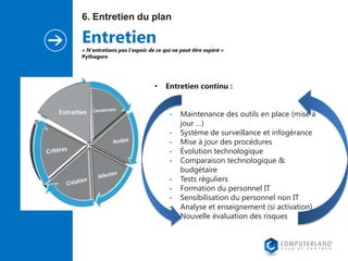 6. Entretien du plan

Entretien

« N'entretiens pas l'espoir de ce qui ne peut être espéré »
Pythagore

•

Entretien continu :

-

Maintenance des outils en place (mise à
jour …)
Système de surveillance et infogérance
Mise à jour des procédures
Évolution technologique
Comparaison technologique &
budgétaire
Tests réguliers
Formation du personnel IT
Sensibilisation du personnel non IT
Analyse et enseignement (si activation)
Nouvelle évaluation des risques

 