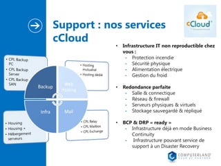 Support : nos services
cCloud
•

Infrastructure IT non reproductible chez
vous :
- Protection incendie
- Sécurité physique
- Alimentation électrique
- Gestion du froid

•

Redondance parfaite
- Salle & connectique
- Réseau & firewall
- Serveurs physiques & virtuels
- Stockage sauvegardé & répliqué

•

BCP & DRP « ready »
- Infrastructure déjà en mode Business
Continuity
- Infrastructure pouvant service de
support à un Disaster Recovery

 