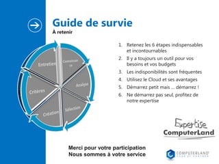 Guide de survie
À retenir

1. Retenez les 6 étapes indispensables
et incontournables
2. Il y a toujours un outil pour vos
besoins et vos budgets
3. Les indisponibilités sont fréquentes
4. Utilisez le Cloud et ses avantages
5. Démarrez petit mais … démarrez !
6. Ne démarrez pas seul, profitez de
notre expertise

Merci pour votre participation
Nous sommes à votre service

 