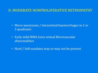 II. MODERATE NONPROLIFERATIVE RETINOPATHY
• Micro aneurysms / intraretinal haemorrhages in 2 or
3 quadrants
• Early mild IRMA Intra retinal Microvascular
abnormalities
• Hard / Soft exudates may or may not be present
 