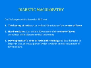 DIABETIC MACULOPATHY
On Slit lamp examination with 90D lens :
1. Thickening of retina at or within 500 micron of the centre of fovea
2. Hard exudates at or within 500 micron of the centre of fovea
associated with adjacent retinal thickening
3. Development of a zone of retinal thickening one disc diameter or
larger in size, at least a part of which is within one disc diameter of
foveal centre.
 