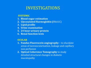 INVESTIGATIONS
SYSTEMIC
1. Blood sugar estimation
2. Glycosylated Haemoglobin (HbA1C)
3. Lipid profile
4. Urine examination
5. 24 hour urinary protein
6. Renal function tests
OCULAR
1. Fundus Fluorescein angiography – to elucidate
areas of neovascularisation, leakage and capillary
non perfusion
2. Optical Coherence Tomography to study
detailed structural changes in diabetic
maculopathy
 