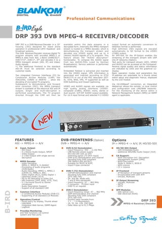 Professional Communications



        DRP 393 DVB MPEG-4 RECEIVER/DECODER
        DRP 393 is a DVB-Receiver/Decoder in a 19"          available within the data streams in a          output format an automatic conversion to
        housing (1RU) designed for stand alone              decrypted form. Internally the MPEG transport   letterbox format is performed.
        operation in professional CATV Headend- and         stream is routed to a MPEG decoder, which is    High definition (HD) signals are rescaled
        broadcast systems.                                  demultiplexing the transport stream and         automatically to SD format to the VIDEO
        The DVB Receiver/Decoder receives digital TV        decodes one VIDEO signal and up to 4            (CVBS) output.
        program streams with encoded MPEG-2 or              (stereo) AUDIO signals of a TV program. This    An SFP-Slot for the IP-Output enables the
        MPEG-4 data from ASI, L-Band (DVBS/S2)*,            feature allows the “AUDIO description”          streaming of the transport stream with UDP
        DVB-T/T2*, DVB-C*, IP* and decodes it to a          functionality: To compose the AUDIO signal      into IP networks (Option).
        MPEG transport stream (ASI, IP) and Video/          from two AUDIO-PIDs (used by German             Test ports for transport stream (ASI), VIDEO
        Audio signals.                                      Broadcasters). Service selection is performed   and AUDIO can be accessed at the frontpanel.
        *) The additional frontend to the standard          automatically.                                  Receive signal quality and status information
        ASI-IN must be selected according to                                                                are indicated by LEDs and the graphical LC-
        customer needs.                                     Embedded Teletext is extracted and inserted     display.
                                                            into the VIDEO signal. VPS information is       Basic operation modes and parameters like
        Two integrated Common Interfaces (CI) for           generated and inserted according to ETSI        IP-address are selectable by a thumb wheel
        Conditional Access Modules (CAM) like               EN301775 or out of the PDC descriptor (EIT-     within setup and diagnostic menus, displayed
        VIACCESS, CONAX or IRDETO ... allow the             A). VITS, WSS, VPS, TT supported as well as     by the LCD module.
        decoding of encrypted TV programs.                  DVB-Subtitling and Closed Captioning.
        Subsequent to demodulation and forward                                                              Via 10/100BaseT connection, an integrated
        error correction (FEC), the MPEG transport          VIDEO and AUDIO signals are available via       Webserver allows the remote- or local control
        stream is available at the electrical ASI and IP    high quality analog interfaces (VIDEO:          and configuration over LAN/WAN networks.
        outputs. Single- and multi-decryption is            composite (CVBS), AUDIO: mono, stereo or        For the monitoring of the device within a
        performed automatically. The TV program             dual sound). S/P-DIF AUDIO output available.    Network Management System (NMS) an SNMP
        directed through the CAM will then be               For 16:9 input format and selected 4:3 VIDEO    agent is applicable.




                                  NEW

        FEATURES                                           DVB-FRONTENDS (Option)                           Options
        ASI -> MPEG-4 -> A/V                               DVB-> MPEG-4 -> A/V                              IP-> MPEG-4 -> A/V, IP, HD/SD-SDI
            Input, Output:                                    DVB-S/S2 Demodulator:                             HD/SD-SDI-Output
            - ASI-Input                                       - Input frequency: 950 ... 2,150 MHz              - with Embedded Audio
            - 4 x Stereo Audio Output, SPDIF                  - LNB Remote power supply                         - additional AES/EBU Audio Output (XLR)
            - Video-Output                                      0V/14V/18V with 22 kHz
            - 2 x ASI-Output with single service                switching signal (75 Ohm input)                 CA-Support:
              decryption                                      - DVB-S/S2 Demodulation and channel               - Multi Decryption incl. Decryption
                                                                decoding fully DVB compliant                      Management System (DMS)
            MPEG Decoder                                        (EN 300421/EN 302307)                           - BISS-Decryption
            - Video Decoding:                                 - Suitable for MCPC & SCPC                          Mode 0, Mode-1, BISS-E
              MPEG-2, MPEG-4, H.264AVC                        - Input F-type connector                          - NDS Licence
            - Processing of audio programs                                                                      - CI + Licence
              (DVB-Radio)
            - Audio-Decoding: MPEG-1, MPEG-2                  DVB-T (T2) Demodulator:                           IP Frontend
              (LAYER II), MPEG-4, AAC,                        - COFDM Demodulation and channel                  - IP Reception of transport streams
              Dolby Digital (AC3), Dolby Digital +              decoding fully DVB compliant                    - Encapsulated with UDP, RTP
            - Letterbox mode (16:9)                             (ETS 300 744)                                   - Unicast, Multicast
            - HD to SD Rescaling to Video Out                 - 2K- and 8K- Mode with
            - VBI-Insertion (VPS, WSS, VITS, Ttxt)              7 and 8 MHz bandwidth                           IP Output Streaming
            - 5.1 Surround Sound to Stereo                    - Input frequency: 47 ... 862 MHz                 - Unicast, Multicast
              conversion                                      - F connector: 75 Ohm input                       - MPTS
            - Audio Description Support                       - DVB-T2 on request                               - SPTS
            - Support of all standard CAM
                                                              DVB-C Demodulator:                                SFP-Modules:
B-IRD




            Common Interface                                  - Input frequency range: 47 ... 862 MHz           - GbE optical (LC)
            - 2 Conditional Access Modules (DVB-CI)           - QAM Demodulation and channel                    - GbE electrical (RJ45)
            - Supporting of all standard CA Modules             decoding fully DVB compliant
                                                                (ETS 300 429)
            Operation/Control                                 - Symbol rates variable from
            - Direct entry by display, Thumb wheel              1.7 ... 7.0 Msymbols/s                                                    DRP 393
            - LAN/WAN                                         - 16, 32, 64, 128, 256 QAM                               MPEG-4 Receiver/Decoder
              integrated Web-Server, SNMP-Agent               - Data rates up to 51.5 Mbps
            - Logbook
            Provides Monitoring
            and Test functions via Control
            system and Test ports
 