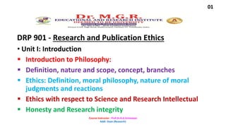 DRP 901 - Research and Publication Ethics
• Unit I: Introduction
 Introduction to Philosophy:
 Definition, nature and scope, concept, branches
 Ethics: Definition, moral philosophy, nature of moral
judgments and reactions
 Ethics with respect to Science and Research Intellectual
 Honesty and Research integrity
01
Course Instructor : Prof.Dr.A.G.Srinivasan
Addl. Dean (Research)
 