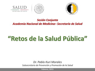 Sesión Conjunta
Academia Nacional de Medicina– Secretaría de Salud
“Retos de la Salud Pública”
Dr. Pablo Kuri Morales
Subsecretario de Prevención y Promoción de la Salud
Febrero, 2015
 