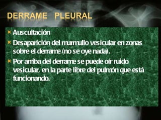 Auscultación Desaparición del murmullo vesicular en zonas sobre el derrame (no se oye nada).  Por arriba del derrame se puede oír ruido vesicular, en la parte libre del pulmón que está funcionando. 