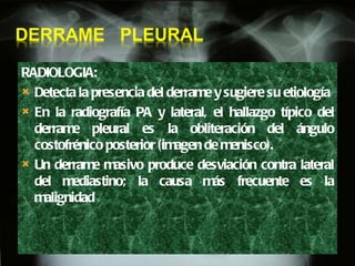 RADIOLOGIA:  Detecta la presencia del derrame y sugiere su etiología  En la radiografía PA y lateral, el hallazgo típico del derrame pleural es la obliteración del ángulo costofrénico posterior (imagen de menisco). Un derrame masivo produce desviación contra lateral del mediastino; la causa más frecuente es la malignidad 