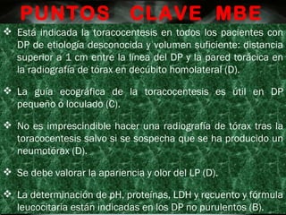 Está indicada la toracocentesis en todos los pacientes con DP de etiología desconocida y volumen suficiente: distancia superior a 1 cm entre la línea del DP y la pared torácica en la radiografía de tórax en decúbito homolateral (D). La guía ecográfica de la toracocentesis es útil en DP pequeño o loculado (C). No es imprescindible hacer una radiografía de tórax tras la toracocentesis salvo si se sospecha que se ha producido un neumotórax (D). Se debe valorar la apariencia y olor del LP (D). La determinación de pH, proteínas, LDH y recuento y fórmula leucocitaria están indicadas en los DP no purulentos (B). PUNTOS  CLAVE  MBE 