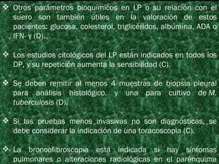 Otros parámetros bioquímicos en LP o su relación con el suero son también útiles en la valoración de estos pacientes: glucosa, colesterol, triglicéridos, albúmina, ADA o IFN- γ (D). Los estudios citológicos del LP están indicados en todos los DP, y su repetición aumenta la sensibilidad (C). Se deben remitir al menos 4 muestras de biopsia pleural para análisis histológico, y una para cultivo de  M. tuberculosis  (D). Si las pruebas menos invasivas no son diagnósticas, se debe considerar la indicación de una toracoscopia (C). La broncofibroscopia está indicada si hay síntomas pulmonares o alteraciones radiológicas en el parénquima pulmonar (C). 