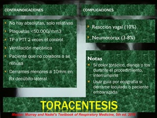CONTRAINDICACIONES COMPLICACIONES No hay absolutas, solo relativas Plaquetas <50.000/mm3 TP o PTT 2 veces el control Ventilación mecánica Paciente que no colabora o se rehúsa Derrames menores a 10mm en Rx decúbito-lateral Si dolor torácico, disnea o tos durante el procedimiento, interrumpirlo Usar guía por ecografía si derrame loculado o paciente embarazada Notas Reacción vagal (10%) Neumotórax (3-8%) Mason: Murray and Nadel's Textbook of Respiratory Medicine, 5th ed. 2010 
