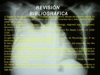 1) Segado A, Rodriguez Panadero F. Fisiopatología de la pleura: Manejo del derrame pleural. En Manual de Neumología y Cirugia Torácica. Caminero JA, Fernandez Fau L (eds.). Madrid; SEPAR. 1998: 1671-1684. 2) DeLuca A, Kurland G. Empyema in children: epidemiology, diagnosis and management. Seminars in Pediatrics Infectious Diseases 1998; 9 : 205-211. 3) Hamm H, Light RW. Parapneumonic effusion and empyema. Eur Respir J 1997; 10: 1150- 1156. 4) Sahn SA. The pleura. Am Rev Respir Dis 1988; 138: 184-234. 5) Light RW. Parapneumonic effusions and empyema. En: Light RW, ed. Pleural diseases. 3ª  ed. Baltimore, MD: Williams & Wilkins; 1995: 129-153. 6) Sahn SA. Management of complicated parapneumonic effusions and empyema. Am Rev  Respir Dis 1993; 148: 813-817. 7) Freij B, Kusmiesz H, Nelson JD, McCracken GH. Parapneumonic effussions and empyema in  hospitalized children: a retrospective review of 277 cases. Pediatr Infect Dis J 1984; 3: 578-592. 8) Brémont F, Baunin C, Juchet A et al. Evolution clinique et traitement d l’empyème pleural chez l’enfant. Arch Pediatr 1996; 3 :335-341. 9) Sarihan H, Cahy A, Aynaci M, Akyazici R, Baki A. Empyema in children. J Thorac  Cardiovasc Surg 1998; 39: 113-116. 10) Hardie WD, Roberts NE, Reising SF, Cristie CDC. Complicated parapneumonic effusions in  children caused by penicillin-nonsusceptible Streptococcus pneumoniae. Pediatrics 1998; 101:  388-392. REVISIÓN  BIBLIOGRAFICA 