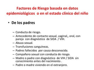 Factores de Riesgo basada en datos epidemiológicos  o en el estado clínico del niño De los padres Conducta de riesgo. Antecedente de contacto sexual, vaginal,, oral, con pareja  con diagnóstico  de SIDA  / VIH. Abuso sexual.  Transfusiones sanguíneas. Padres fallecidos  por causa desconocida.  Compañero sexual con conducta de riesgo. Madre o padre con diagnóstico  de VIH / SIDA  sin conocimiento antes del nacimiento .  Padre o madre viviendo en el extranjero. 