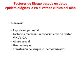 Factores de Riesgo basada en datos epidemiológicos  o en el estado clínico del niño  De los niños   Exposición perinatal.  Lactancia materna sin conocimiento de portar VIH / SIDA.  Abuso sexual. Uso de drogas. Transfusión de sangre  o  hemoderivados. 