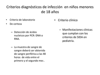 Criterios diagnósticos de infección  en niños menores de 18 años Criterio de laboratorio  De certeza Detección de ácidos nucleicos por PCR: DNA o RNA. La muestra de sangre de sangre deberá ser obtenida de sangre periférica a las 48 horas  de vida entre el primero y el segundo mes .  Criterio clínico  Manifestaciones clínicas  que cumplan con los criterios de SIDA en pediatría.  