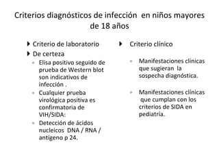 Criterios diagnósticos de infección  en niños mayores de 18 años Criterio de laboratorio  De certeza Elisa positivo seguido de prueba de Western blot  son indicativos de infección . Cualquier prueba virológica positiva es confirmatoria de VIH/SIDA: Detección de ácidos nucleicos  DNA / RNA / antígeno p 24.  Criterio clínico  Manifestaciones clínicas que sugieran  la sospecha diagnóstica. Manifestaciones clínicas  que cumplan con los criterios de SIDA en pediatría.  