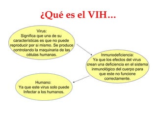 ¿ Qué es el VIH… Virus: Significa que una de su  características es que no puede  reproducir por si mismo. Se produce controlando la maquinaria de las células humanas. Humano:  Ya que este virus solo puede Infectar a los humanos. Inmunodeficiencia: Ya que los efectos del virus  crean una deficiencia en el sistema inmunológico del cuerpo para que este no funcione correctamente. 