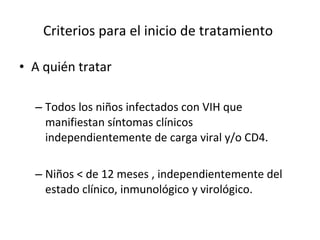 Criterios para el inicio de tratamiento   A quién tratar  Todos los niños infectados con VIH que manifiestan síntomas clínicos independientemente de carga viral y/o CD4. Niños < de 12 meses , independientemente del estado clínico, inmunológico y virológico. 