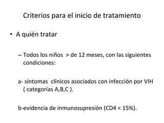 Criterios para el inicio de tratamiento A quién tratar  Todos los niños  > de 12 meses, con las siguientes condiciones:  a- síntomas  clínicos asociados con infección por VIH ( categorías A,B,C ). b-evidencia de inmunosupresión (CD4 < 15%). 
