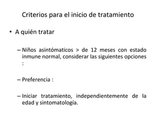 Criterios para el inicio de tratamiento A quién tratar  Niños asintómaticos > de 12 meses con estado inmune normal, considerar las siguientes opciones : Preferencia :  Iniciar tratamiento, independientemente de la edad y sintomatología. 