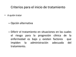 Criterios para el inicio de tratamiento A quién tratar  Opción alternativa  Diferir el tratamiento en situaciones en las cuales el riesgo para la progresión clínica de la enfermedad es bajo y existen factores  que impiden la administración adecuada del tratamiento. 