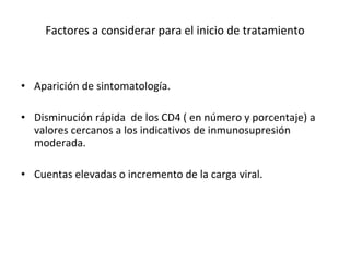 Factores a considerar para el inicio de tratamiento   Aparición de sintomatología. Disminución rápida  de los CD4 ( en número y porcentaje) a valores cercanos a los indicativos de inmunosupresión moderada.  Cuentas elevadas o incremento de la carga viral.  