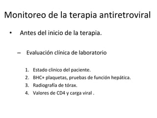 Monitoreo de la terapia antiretroviral  Antes del inicio de la terapia. Evaluación clínica de laboratorio Estado clinico del paciente. BHC+ plaquetas, pruebas de función hepática.  Radiografía de tórax. Valores de CD4 y carga viral .  