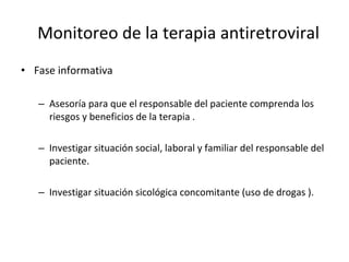 Monitoreo de la terapia antiretroviral Fase informativa Asesoría para que el responsable del paciente comprenda los riesgos y beneficios de la terapia . Investigar situación social, laboral y familiar del responsable del paciente. Investigar situación sicológica concomitante (uso de drogas ). 