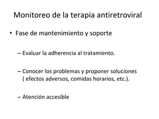 Monitoreo de la terapia antiretroviral Fase de mantenimiento y soporte  Evaluar la adherencia al tratamiento. Conocer los problemas y proponer soluciones ( efectos adversos, comidas horarios, etc.). Atención accesible  