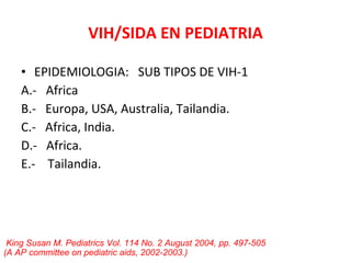 VIH/SIDA EN PEDIATRIA EPIDEMIOLOGIA:  SUB TIPOS DE VIH-1 A.-  Africa B.-  Europa, USA, Australia, Tailandia. C.-  Africa, India. D.-  Africa. E.-  Tailandia. King Susan M. Pediatrics Vol. 114 No. 2 August 2004, pp. 497-505  (A AP committee on pediatric aids, 2002-2003.)   