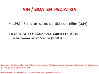VIH / SIDA  EN  PEDIATRIA 1982,  Primeros  casos  de  Sida  en  niños  (USA) En el  2004  se tuvieron casi 640,000 nuevas  infecciones en <15 años (WHO) Burchett SK.,Pizzo PA. HIV infection in Infants, Children, and adolescents.Pediatrics in Reviw, vol 24  No.6, June 2003: 186-194 Abdelmalek   M. Travers R.  E medicine, last update  8 VIII 05 