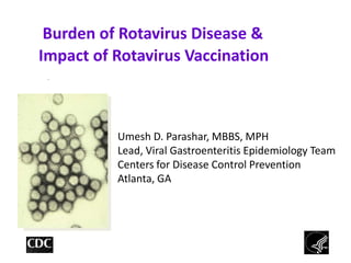 Burden of Rotavirus Disease &
Impact of Rotavirus Vaccination
 TM




          Umesh D. Parashar, MBBS, MPH
          Lead, Viral Gastroenteritis Epidemiology Team
          Centers for Disease Control Prevention
          Atlanta, GA




                                                     1
 