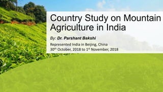 Country Study on Mountain
Agriculture in India
By: Dr. Parshant Bakshi
Represented India in Beijing, China
30th October, 2018 to 1st November, 2018
 
