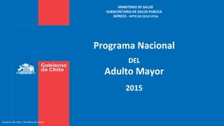 MINISTERIO DE SALUD
SUBSECRETARIA DE SALUD PUBLICA
DIPRECE - DPTO DE CICLO VITAL
Programa Nacional
DEL
Adulto Mayor
2015
Gobierno de Chile | Ministerio de Salud
 