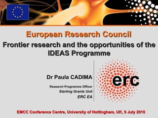 Dr Paula CADIMA   Research Programme Officer Starting Grants Unit ERC EA European Research Council Frontier research and the opportunities of the IDEAS Programme EMCC Conference Centre, University of Nottingham, UK, 9 July 2010 